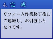 4. 完成 リフォーム作業終了後にご連絡し、お引渡しとなります。